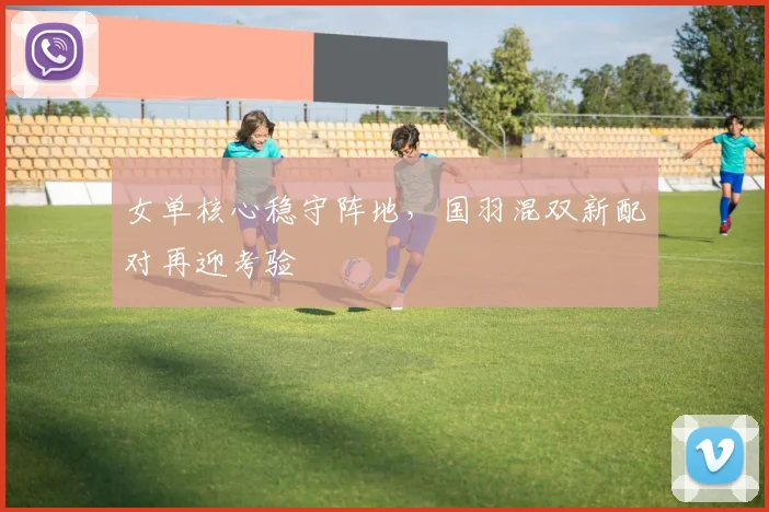 女单核心稳守阵地，国羽混双新配对再迎考验