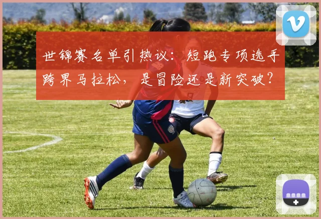 世锦赛名单引热议：短跑专项选手跨界马拉松，是冒险还是新突破？