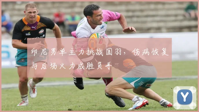 印尼男单主力挑战国羽，伤病恢复与后场火力成胜负手