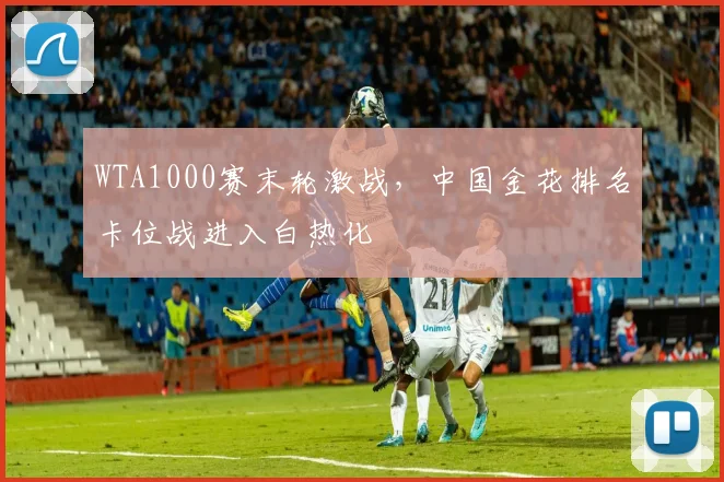 WTA1000赛末轮激战，中国金花排名卡位战进入白热化