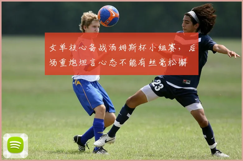 女单核心备战汤姆斯杯小组赛，后场重炮坦言心态不能有丝毫松懈