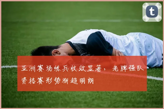 亚洲赛场练兵收效显著，老牌强队资格赛形势渐趋明朗