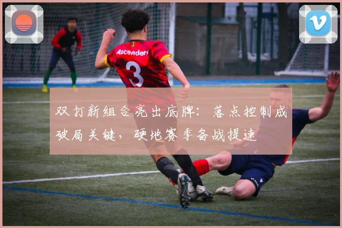 双打新组合亮出底牌：落点控制成破局关键，硬地赛季备战提速