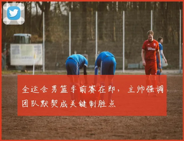 全运会男篮季前赛在即，主帅强调团队默契成关键制胜点