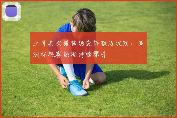 土耳其女排临场变阵激活攻防，亚洲杯观赛热潮持续攀升