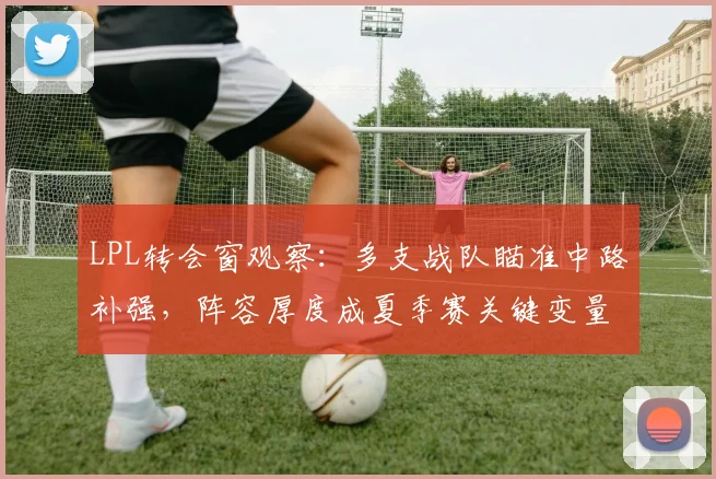 LPL转会窗观察：多支战队瞄准中路补强，阵容厚度成夏季赛关键变量