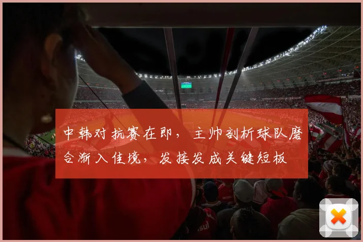 中韩对抗赛在即，主帅剖析球队磨合渐入佳境，发接发成关键短板