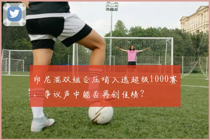 印尼混双组合压哨入选超级1000赛，争议声中能否再创佳绩？