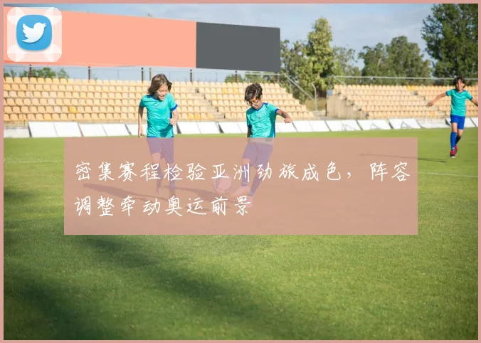 密集赛程检验亚洲劲旅成色，阵容调整牵动奥运前景