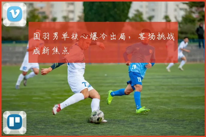 国羽男单核心爆冷出局，客场挑战成新焦点
