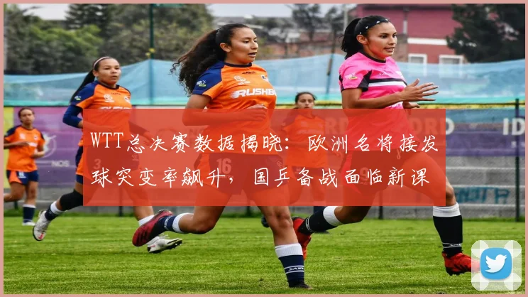 WTT总决赛数据揭晓：欧洲名将接发球突变率飙升，国乒备战面临新课题