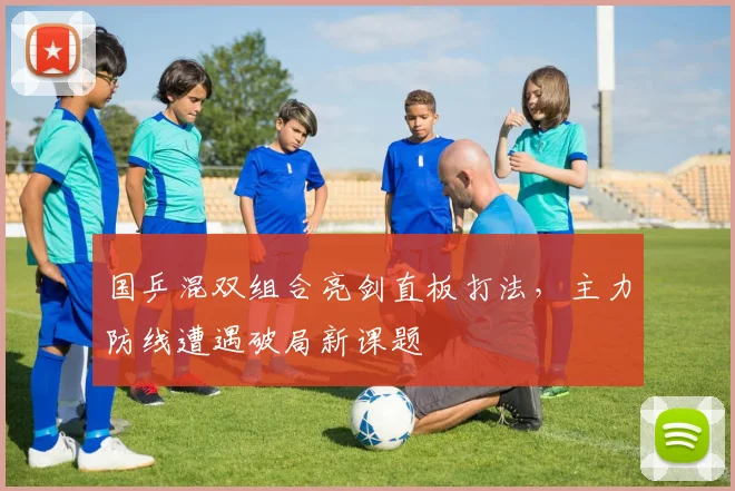 国乒混双组合亮剑直板打法，主力防线遭遇破局新课题