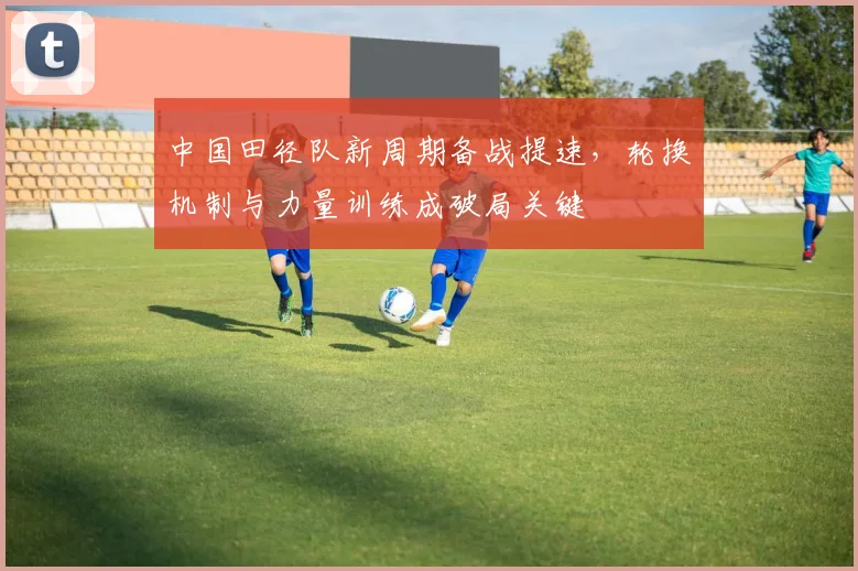 中国田径队新周期备战提速，轮换机制与力量训练成破局关键