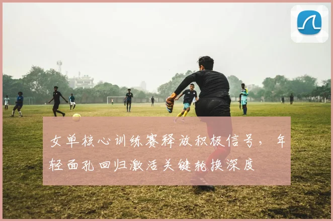 女单核心训练赛释放积极信号，年轻面孔回归激活关键轮换深度