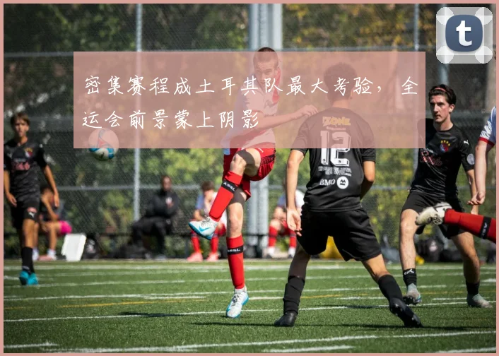 密集赛程成土耳其队最大考验，全运会前景蒙上阴影