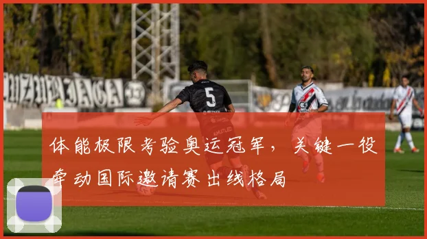 体能极限考验奥运冠军，关键一役牵动国际邀请赛出线格局