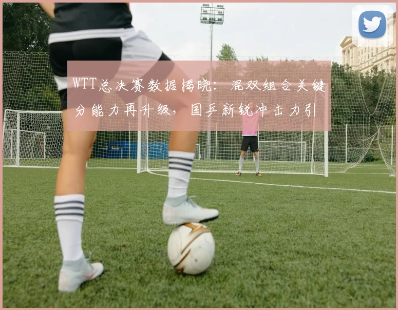 WTT总决赛数据揭晓：混双组合关键分能力再升级，国乒新锐冲击力引关注