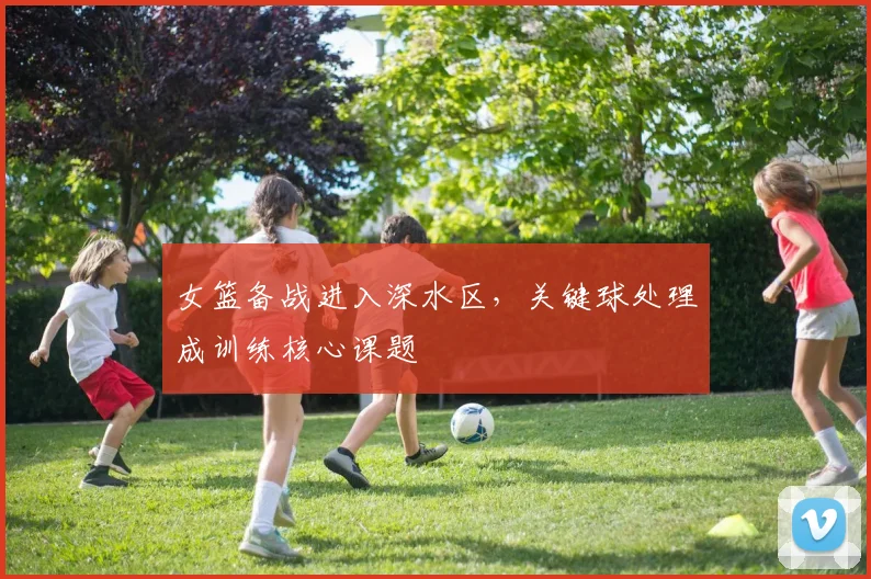 女篮备战进入深水区，关键球处理成训练核心课题