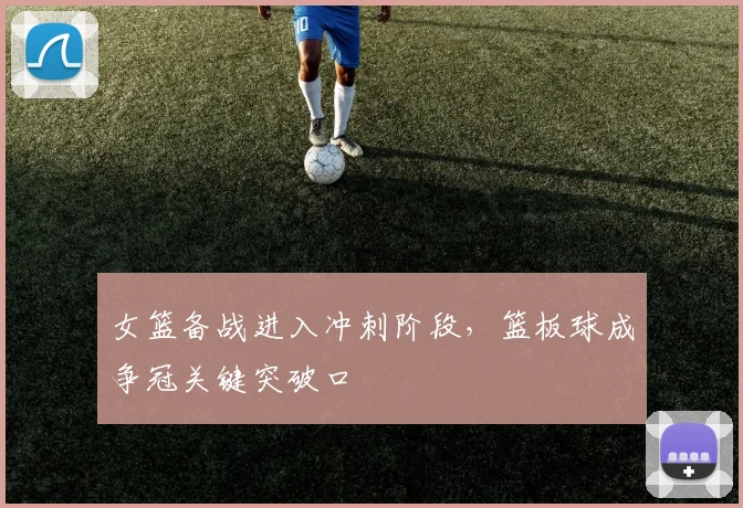女篮备战进入冲刺阶段，篮板球成争冠关键突破口