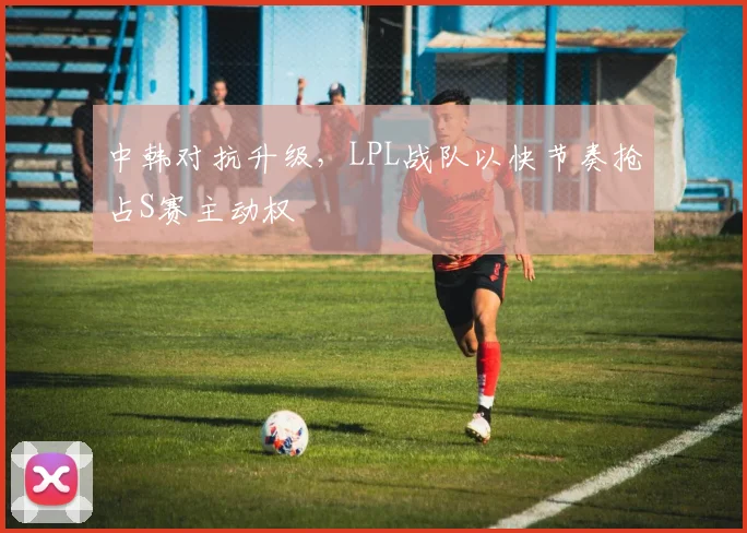 中韩对抗升级，LPL战队以快节奏抢占S赛主动权