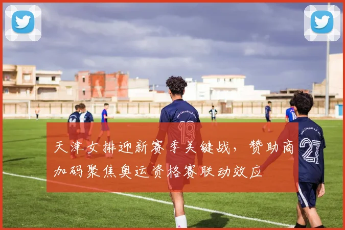 天津女排迎新赛季关键战，赞助商加码聚焦奥运资格赛联动效应