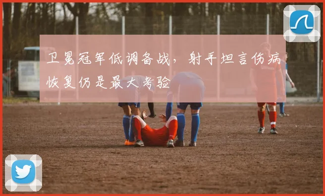 卫冕冠军低调备战，射手坦言伤病恢复仍是最大考验