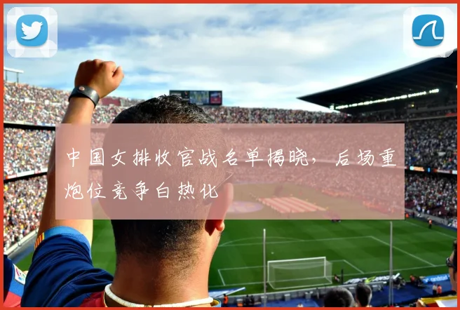 中国女排收官战名单揭晓，后场重炮位竞争白热化