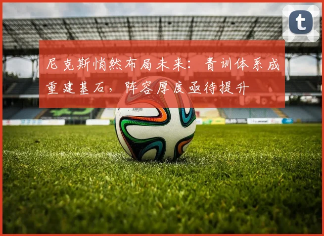 尼克斯悄然布局未来：青训体系成重建基石，阵容厚度亟待提升