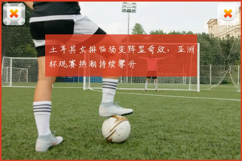 土耳其女排临场变阵显奇效，亚洲杯观赛热潮持续攀升
