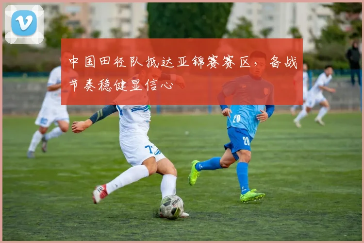 中国田径队抵达亚锦赛赛区，备战节奏稳健显信心