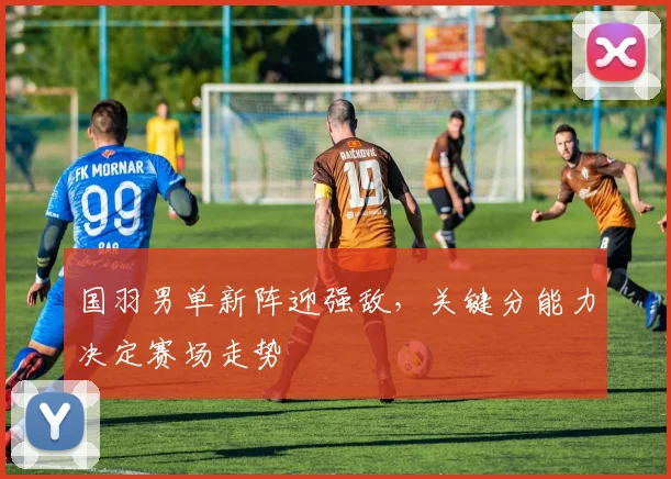 国羽男单新阵迎强敌，关键分能力决定赛场走势