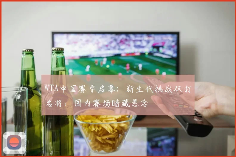 WTA中国赛季启幕：新生代挑战双打名将，国内赛场暗藏悬念