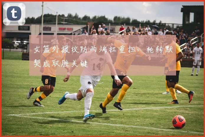 女篮外援攻防两端扛重担，轮转默契成取胜关键