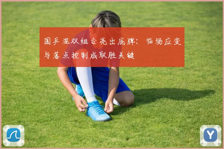 国乒混双组合亮出底牌：临场应变与落点控制成取胜关键