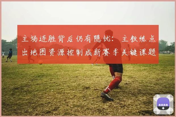 主场连胜背后仍有隐忧：主教练点出地图资源控制成新赛季关键课题