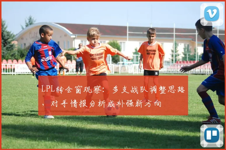 LPL转会窗观察：多支战队调整思路，对手情报分析成补强新方向