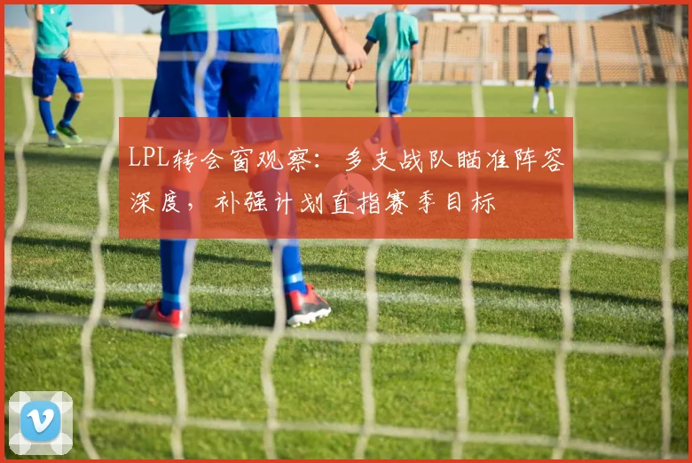 LPL转会窗观察：多支战队瞄准阵容深度，补强计划直指赛季目标