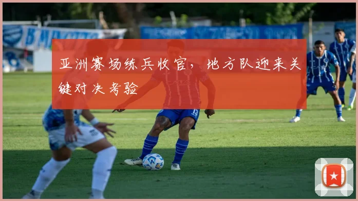 亚洲赛场练兵收官，地方队迎来关键对决考验