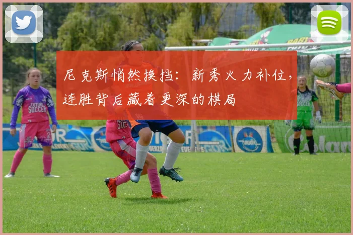 尼克斯悄然换挡：新秀火力补位，连胜背后藏着更深的棋局