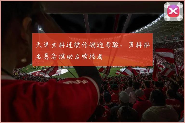 天津女排连续作战迎考验，男排排名悬念搅动后续格局