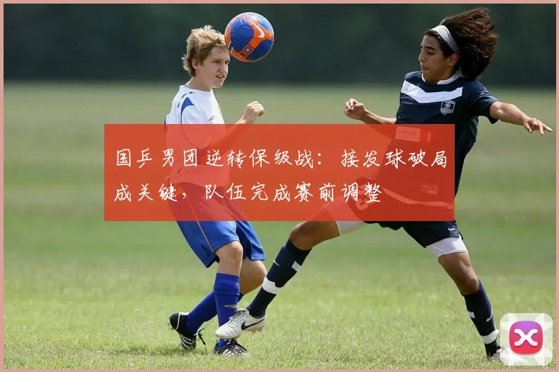 国乒男团逆转保级战：接发球破局成关键，队伍完成赛前调整