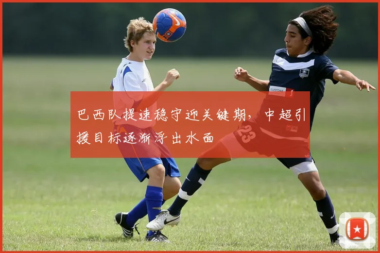 巴西队提速稳守迎关键期，中超引援目标逐渐浮出水面
