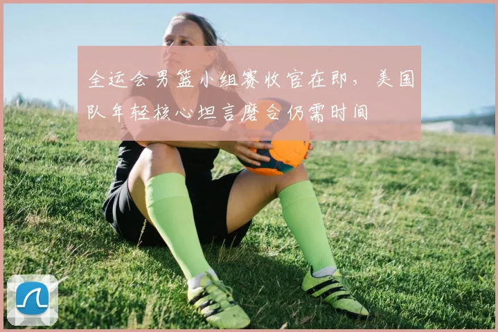 全运会男篮小组赛收官在即，美国队年轻核心坦言磨合仍需时间