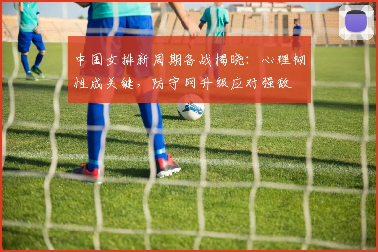 中国女排新周期备战揭晓：心理韧性成关键，防守网升级应对强敌