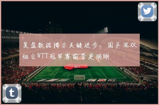 复盘数据揭示关键进步，国乒混双组合WTT冠军赛前景更明晰