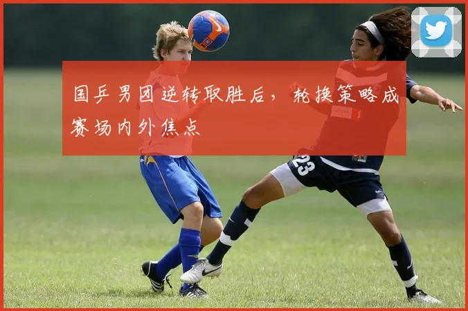 国乒男团逆转取胜后，轮换策略成赛场内外焦点