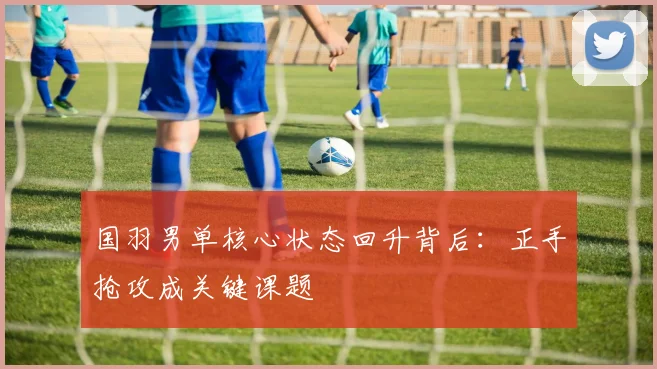国羽男单核心状态回升背后：正手抢攻成关键课题