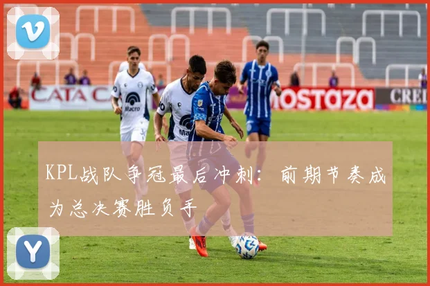 KPL战队争冠最后冲刺：前期节奏成为总决赛胜负手