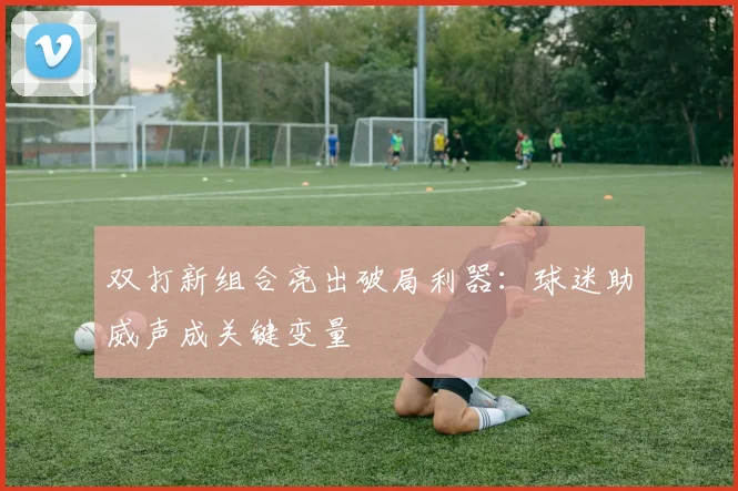 双打新组合亮出破局利器：球迷助威声成关键变量