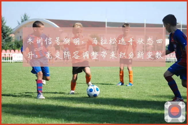 冬训信号渐明，马拉松选手状态回升，竞走阵容调整带来积分新变数